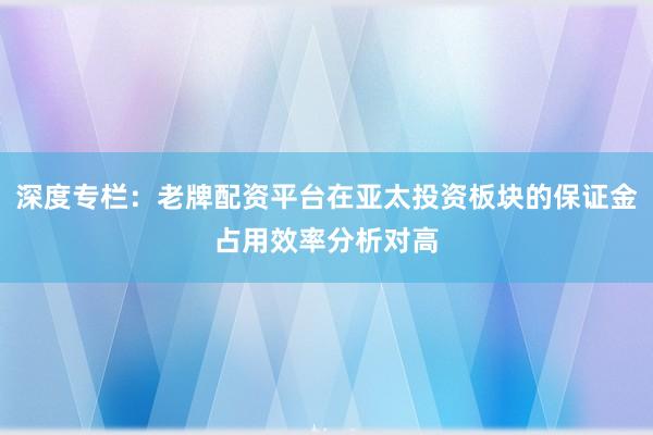 深度专栏：老牌配资平台在亚太投资板块的保证金占用效率分析对高