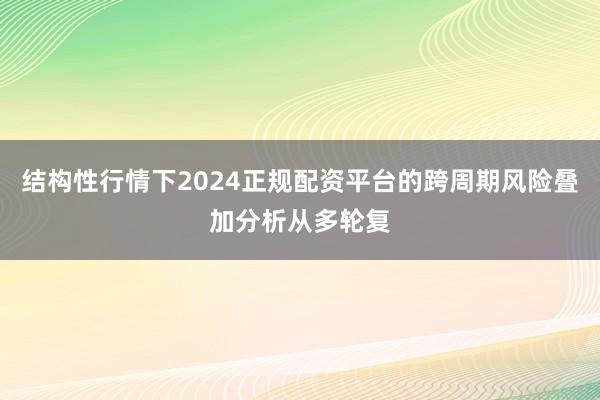 结构性行情下2024正规配资平台的跨周期风险叠加分析从多轮复