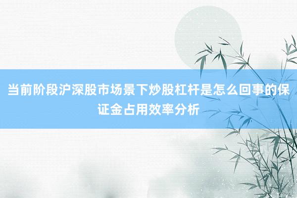 当前阶段沪深股市场景下炒股杠杆是怎么回事的保证金占用效率分析