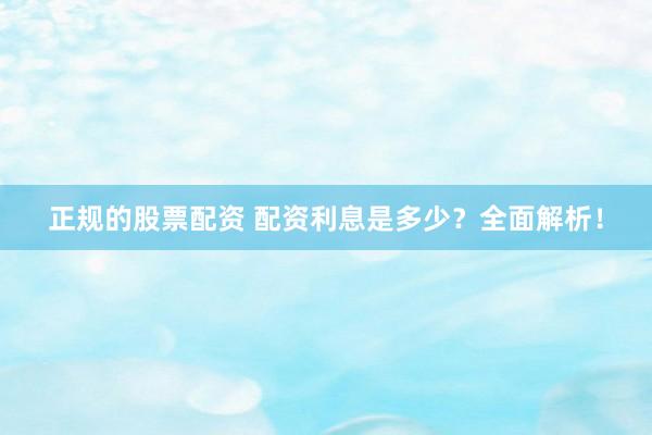 正规的股票配资 配资利息是多少？全面解析！