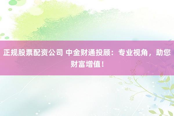 正规股票配资公司 中金财通投顾：专业视角，助您财富增值！
