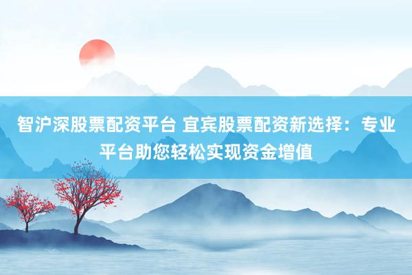 智沪深股票配资平台 宜宾股票配资新选择：专业平台助您轻松实现资金增值