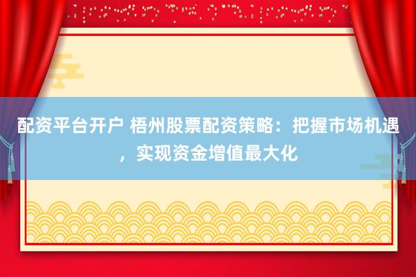 配资平台开户 梧州股票配资策略：把握市场机遇，实现资金增值最大化