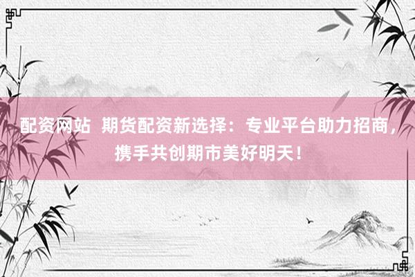 配资网站  期货配资新选择：专业平台助力招商，携手共创期市美好明天！