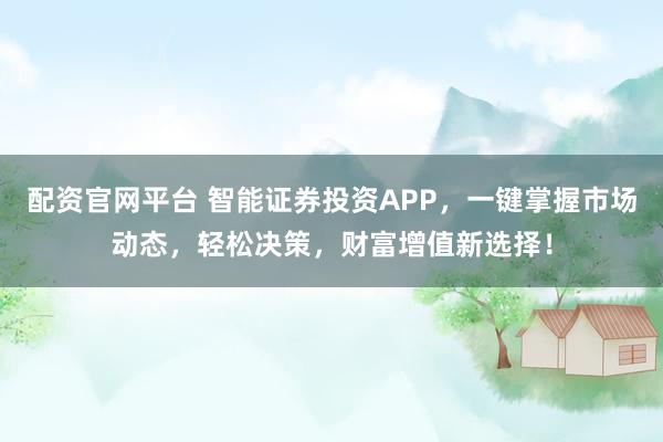 配资官网平台 智能证券投资APP，一键掌握市场动态，轻松决策，财富增值新选择！