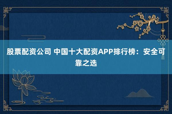 股票配资公司 中国十大配资APP排行榜：安全可靠之选