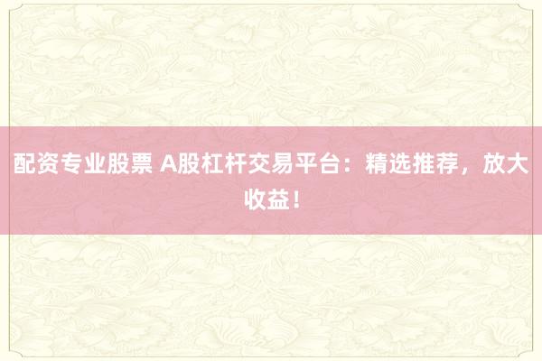 配资专业股票 A股杠杆交易平台：精选推荐，放大收益！