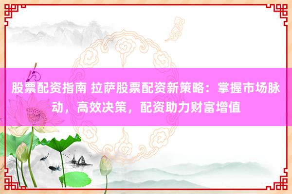 股票配资指南 拉萨股票配资新策略：掌握市场脉动，高效决策，配资助力财富增值