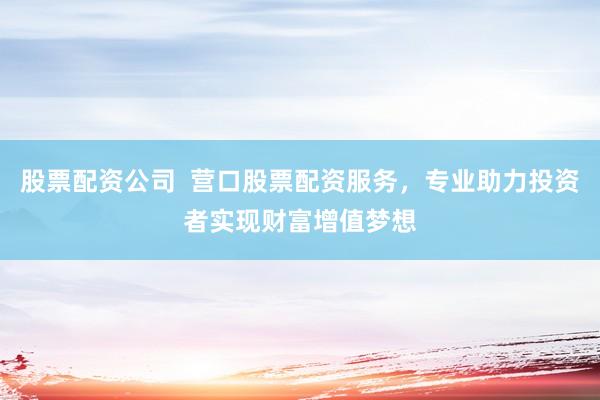 股票配资公司  营口股票配资服务，专业助力投资者实现财富增值梦想