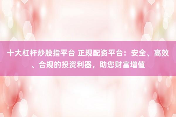 十大杠杆炒股指平台 正规配资平台：安全、高效、合规的投资利器，助您财富增值
