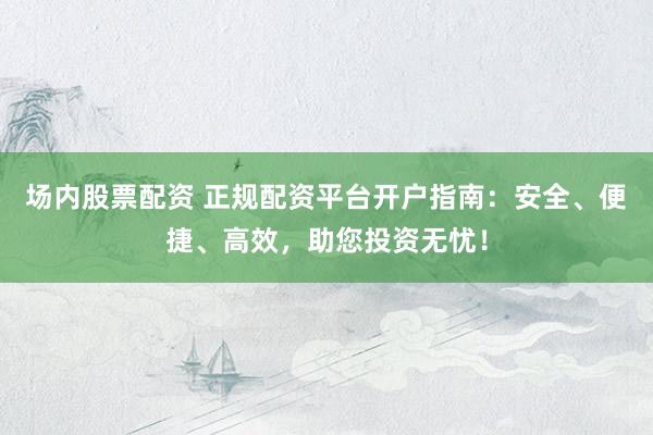 场内股票配资 正规配资平台开户指南：安全、便捷、高效，助您投资无忧！