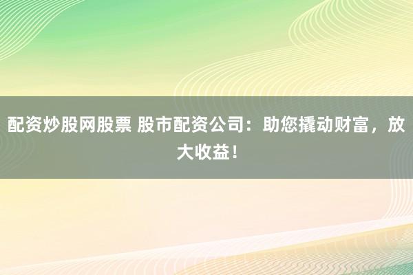 配资炒股网股票 股市配资公司：助您撬动财富，放大收益！