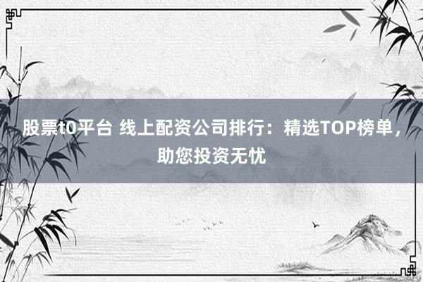 股票t0平台 线上配资公司排行：精选TOP榜单，助您投资无忧