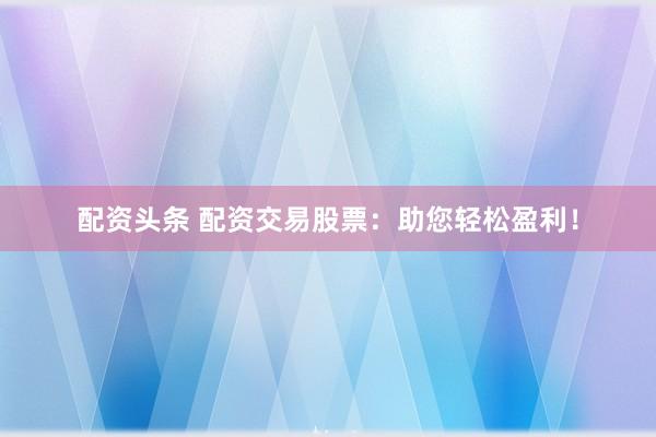 配资头条 配资交易股票：助您轻松盈利！