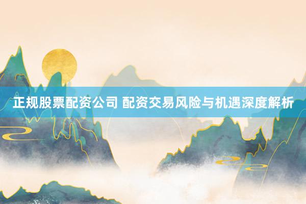 正规股票配资公司 配资交易风险与机遇深度解析