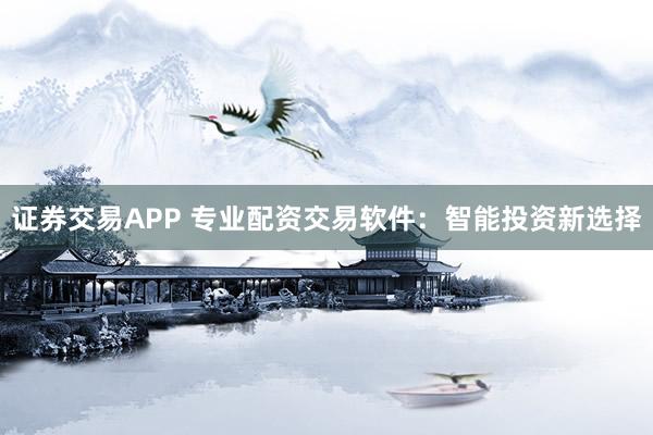 证券交易APP 专业配资交易软件：智能投资新选择