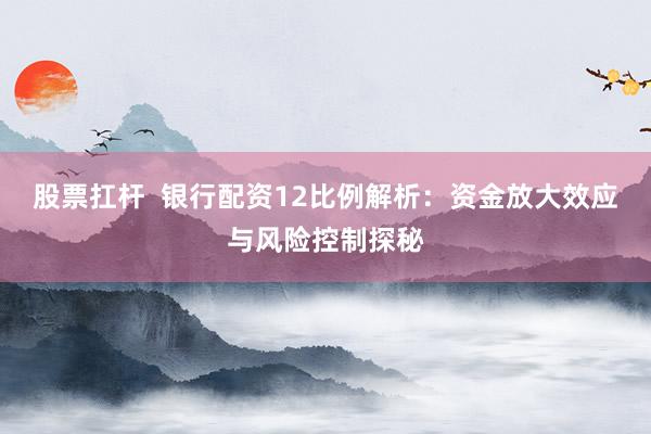 股票扛杆  银行配资12比例解析：资金放大效应与风险控制探秘
