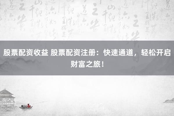股票配资收益 股票配资注册：快速通道，轻松开启财富之旅！
