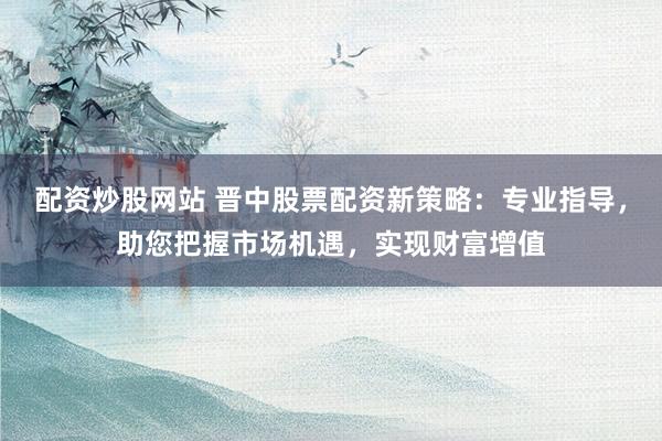 配资炒股网站 晋中股票配资新策略：专业指导，助您把握市场机遇，实现财富增值