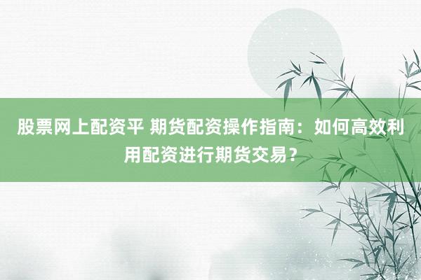 股票网上配资平 期货配资操作指南：如何高效利用配资进行期货交易？