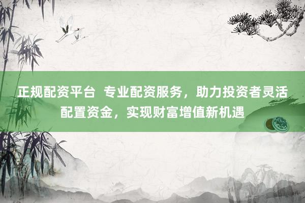 正规配资平台  专业配资服务，助力投资者灵活配置资金，实现财富增值新机遇