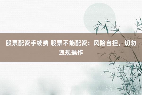 股票配资手续费 股票不能配资：风险自担，切勿违规操作