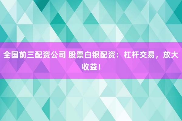 全国前三配资公司 股票白银配资：杠杆交易，放大收益！
