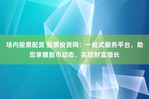 场内股票配资 股票投资网：一站式服务平台，助您掌握股市动态，实现财富增长
