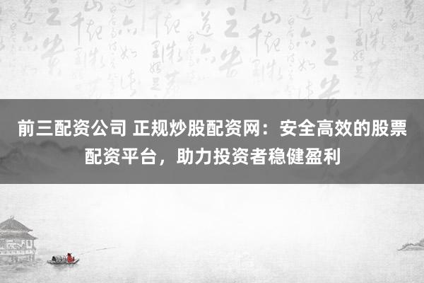 前三配资公司 正规炒股配资网：安全高效的股票配资平台，助力投资者稳健盈利