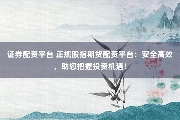 证券配资平台 正规股指期货配资平台：安全高效，助您把握投资机遇！