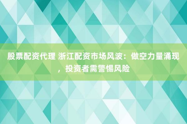 股票配资代理 浙江配资市场风波：做空力量涌现，投资者需警惕风险