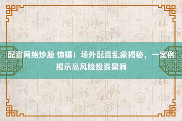 配资网络炒股 惊曝！场外配资乱象揭秘，一案例揭示高风险投资黑洞