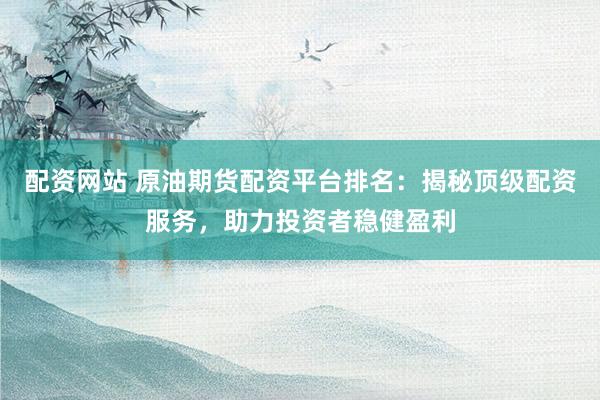 配资网站 原油期货配资平台排名：揭秘顶级配资服务，助力投资者稳健盈利