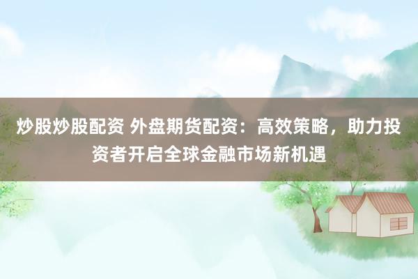 炒股炒股配资 外盘期货配资：高效策略，助力投资者开启全球金融市场新机遇