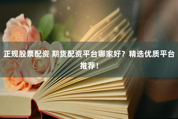 正规股票配资 期货配资平台哪家好？精选优质平台推荐！