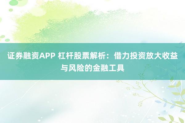 证券融资APP 杠杆股票解析：借力投资放大收益与风险的金融工具