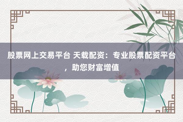 股票网上交易平台 天载配资：专业股票配资平台，助您财富增值