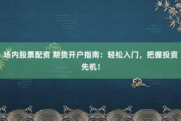 场内股票配资 期货开户指南：轻松入门，把握投资先机！