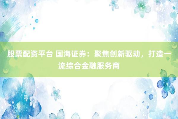 股票配资平台 国海证券：聚焦创新驱动，打造一流综合金融服务商